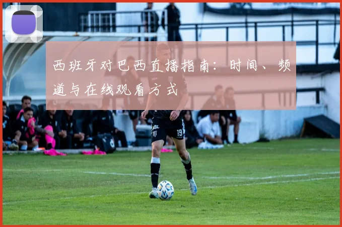 西班牙对巴西直播指南：时间、频道与在线观看方式