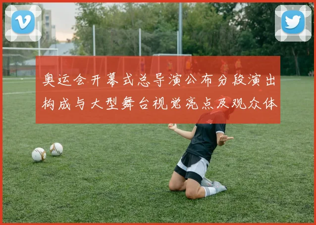 奥运会开幕式总导演公布分段演出构成与大型舞台视觉亮点及观众体验重点