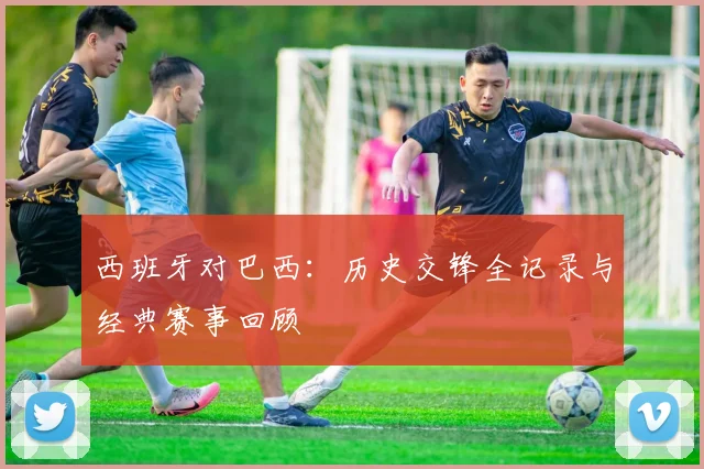 西班牙对巴西：历史交锋全记录与经典赛事回顾