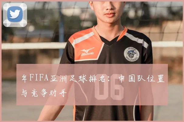 年FIFA亚洲足球排名：中国队位置与竞争对手