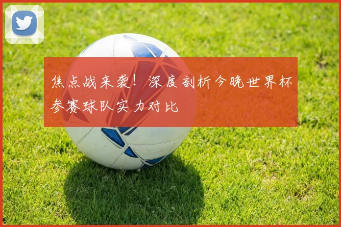 焦点战来袭！深度剖析今晚世界杯参赛球队实力对比