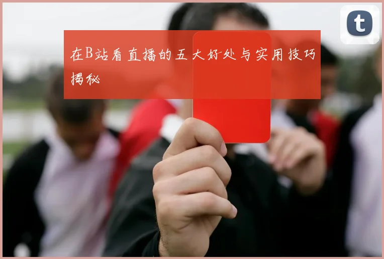 在B站看直播的五大好处与实用技巧揭秘